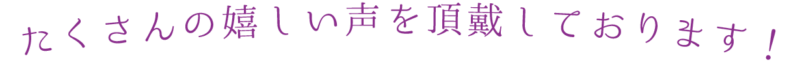 たくさんの嬉しい声を頂戴しております